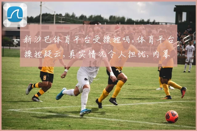 新沙巴体育平台受操控吗,体育平台操控疑云,真实情况令人担忧,内幕曝光,不容忽视,需谨慎