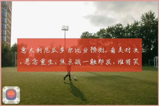 意大利厄瓜多尔比分预测,南美对决,悬念重生,焦点战一触即发,谁将笑到最后