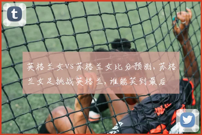 英格兰女vs苏格兰女比分预测,苏格兰女足挑战英格兰,谁能笑到最后